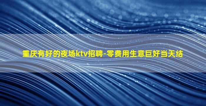 重庆有好的夜场ktv招聘-零费用生意巨好当天结